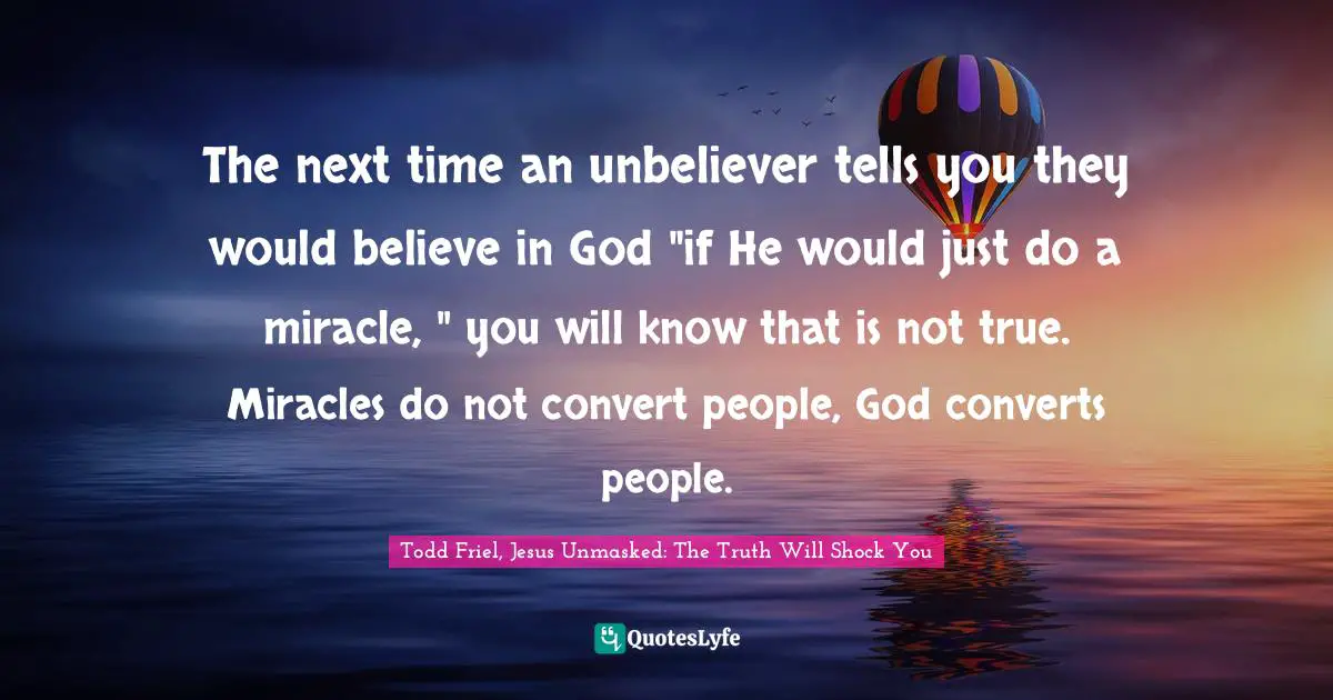 The next time an unbeliever tells you they would believe in God "if He would just do a miracle, " you will know that is not true. Miracles do not convert people, God converts people.