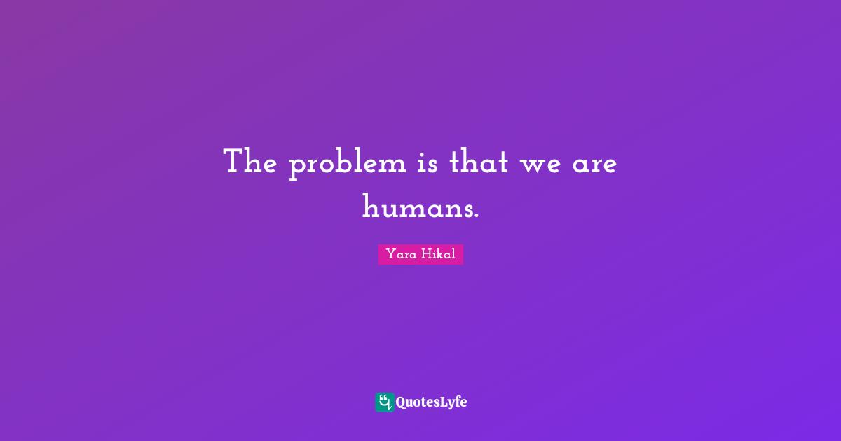 The problem is that we are humans.