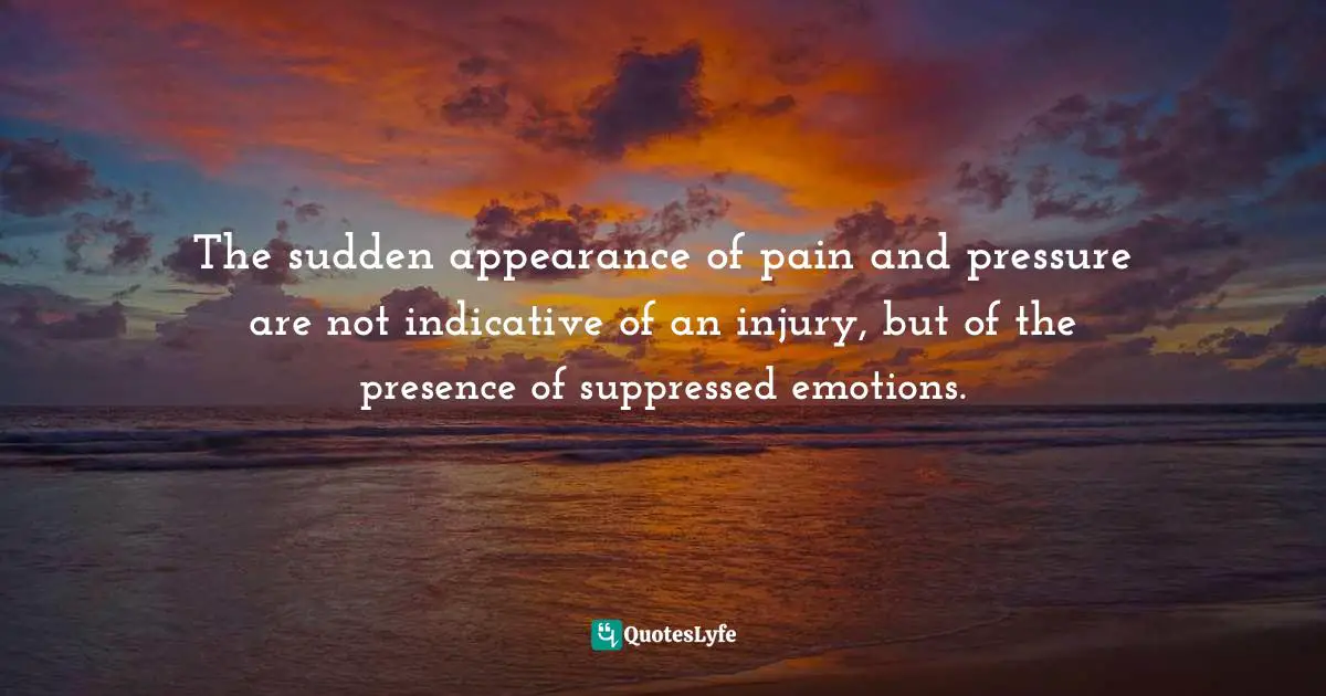 The sudden appearance of pain and pressure are not indicative of an injury, but of the presence of suppressed emotions.