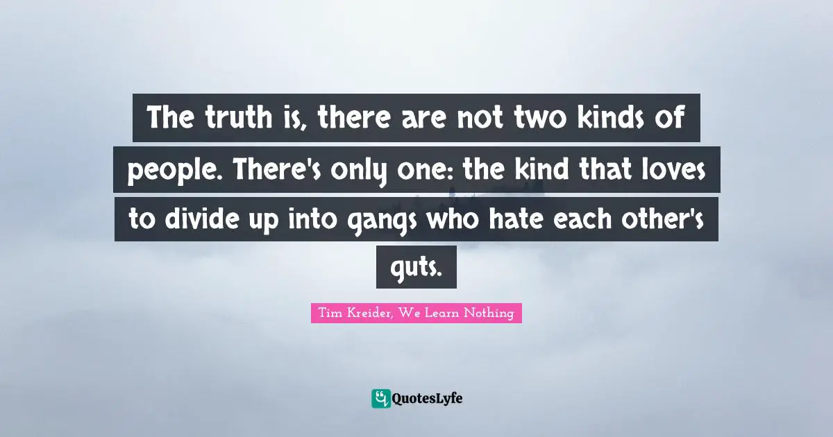 The truth is, there are not two kinds of people. There's only one: the kind that loves to divide up into gangs who hate each other's guts.