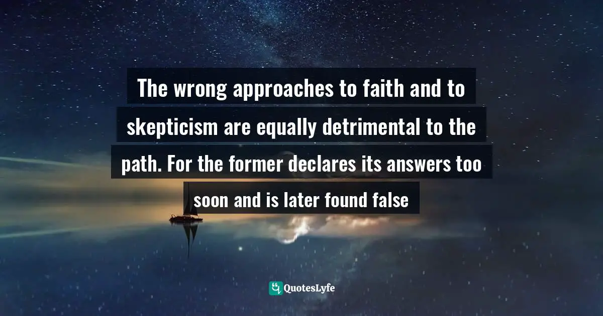The wrong approaches to faith and to skepticism are equally detrimental to the path. For the former declares its answers too soon and is later found false