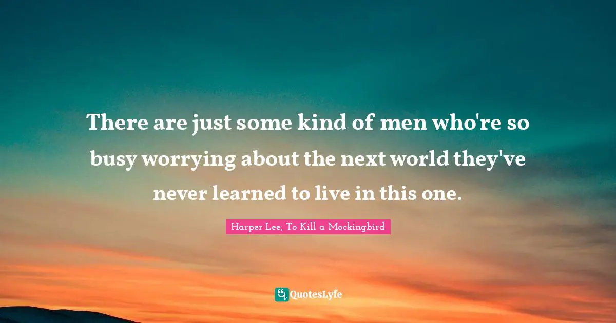 Harper Lee, To Kill A Mockingbird Quotes: "There are just some kind of men who're so busy worrying about the next world they've never learned to live in this one."