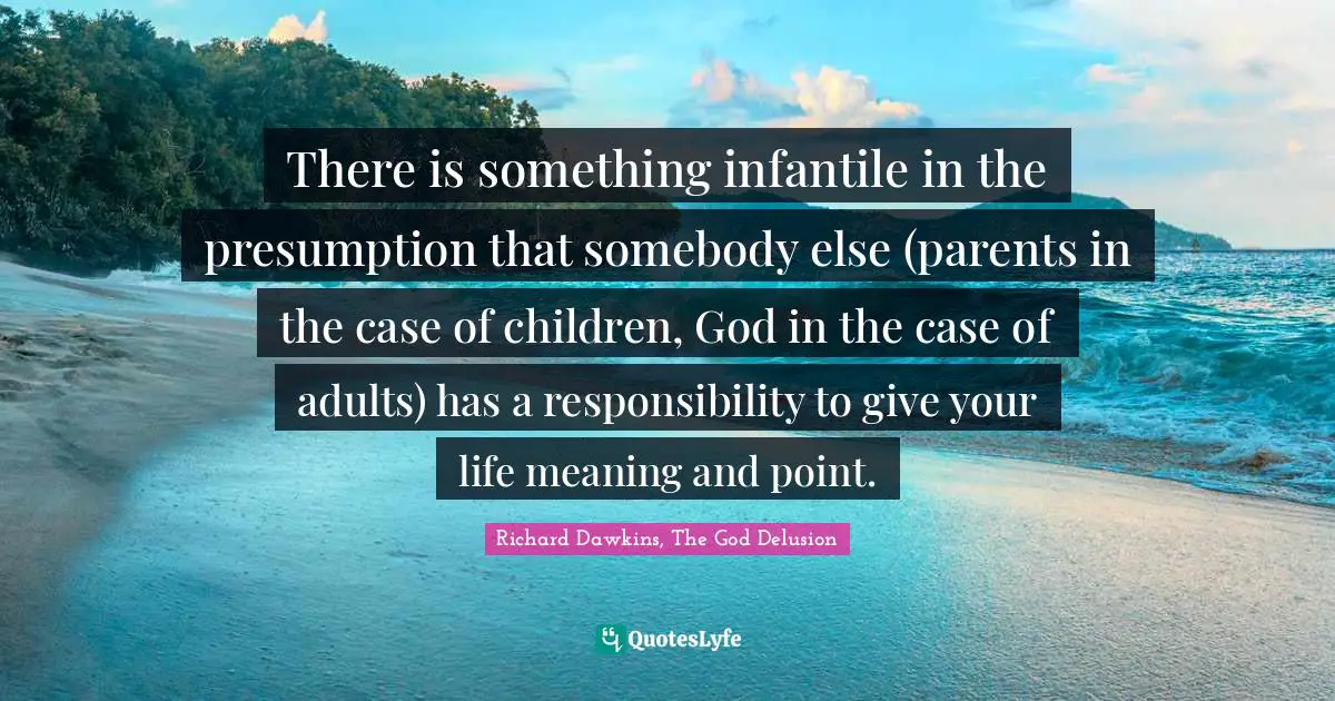 There is something infantile in the presumption that somebody else (parents in the case of children, God in the case of adults) has a responsibility to give your life meaning and point.