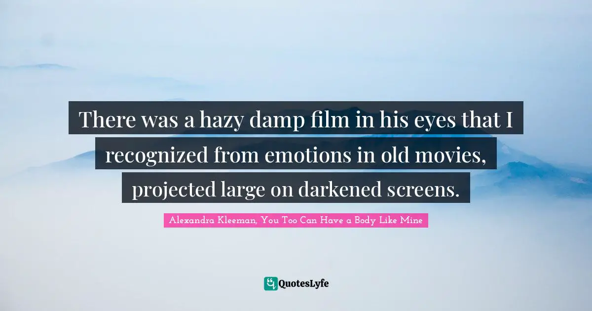 There was a hazy damp film in his eyes that I recognized from emotions in old movies, projected large on darkened screens.