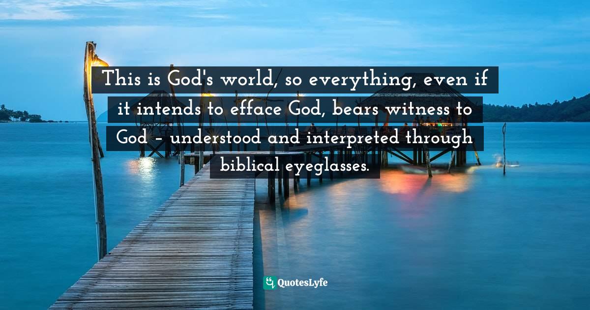 This is God's world, so everything, even if it intends to efface God, bears witness to God – understood and interpreted through biblical eyeglasses.