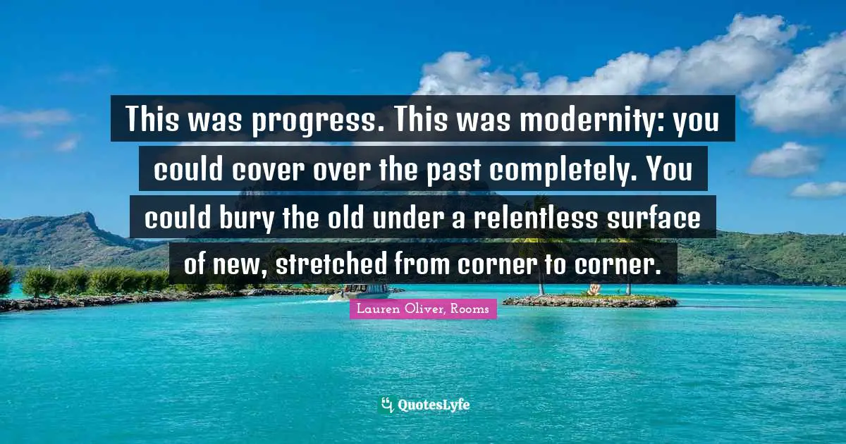 This was progress. This was modernity: you could cover over the past completely. You could bury the old under a relentless surface of new, stretched from corner to corner.