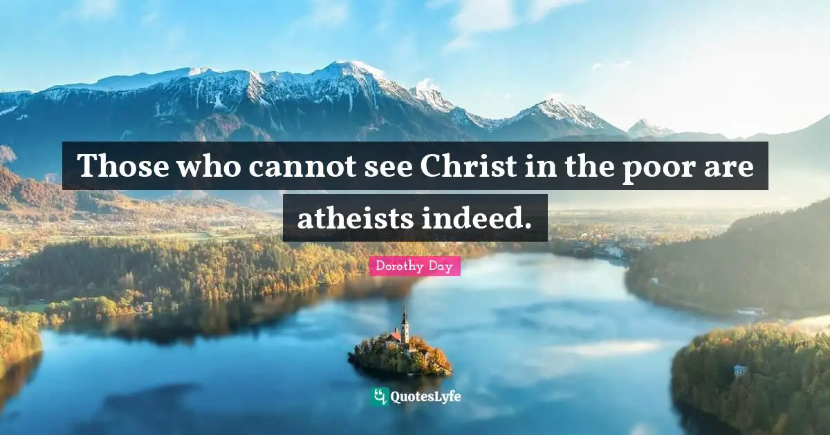 Those who cannot see Christ in the poor are atheists indeed.