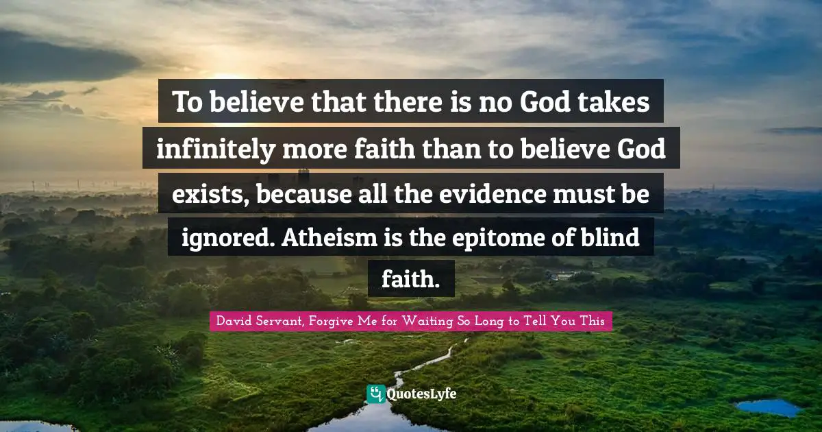To believe that there is no God takes infinitely more faith than to believe God exists, because all the evidence must be ignored. Atheism is the epitome of blind faith.