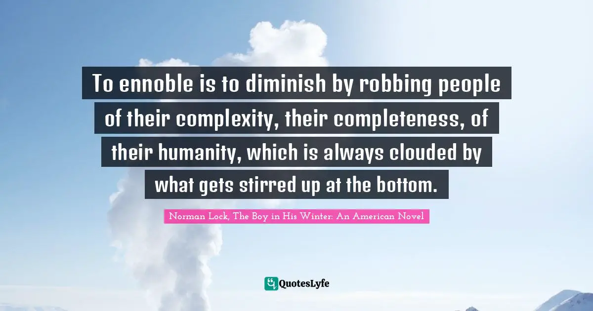 To ennoble is to diminish by robbing people of their complexity, their completeness, of their humanity, which is always clouded by what gets stirred up at the bottom.