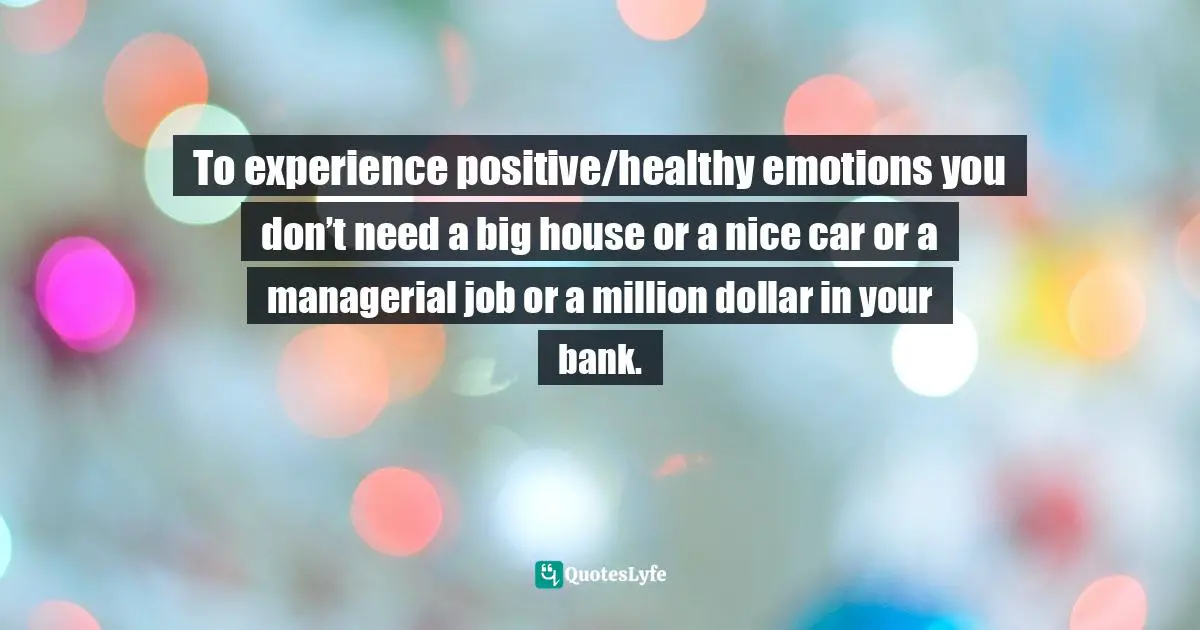 To experience positive/healthy emotions you don’t need a big house or a nice car or a managerial job or a million dollar in your bank.
