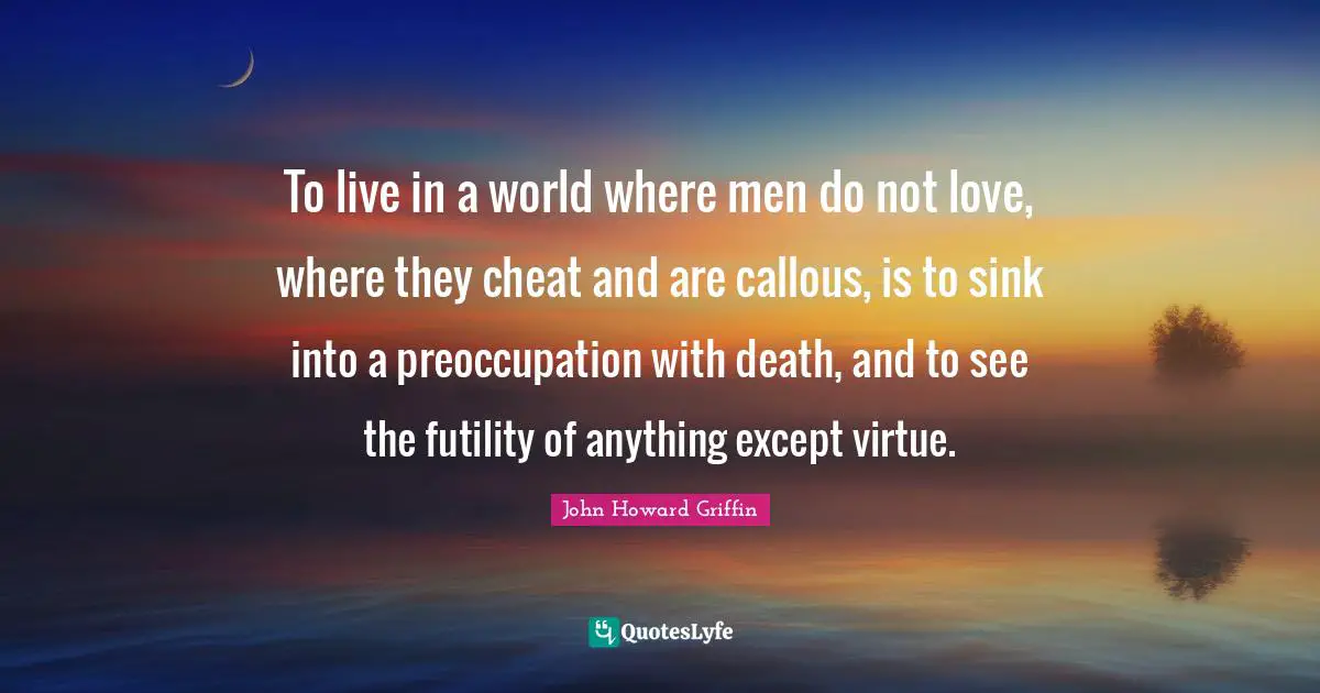 To live in a world where men do not love, where they cheat and are callous, is to sink into a preoccupation with death, and to see the futility of anything except virtue.