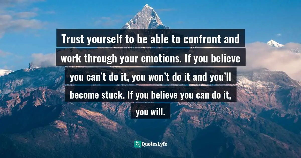 Trust yourself to be able to confront and work through your emotions. If you believe you can’t do it, you won’t do it and you’ll become stuck. If you believe you can do it, you will.