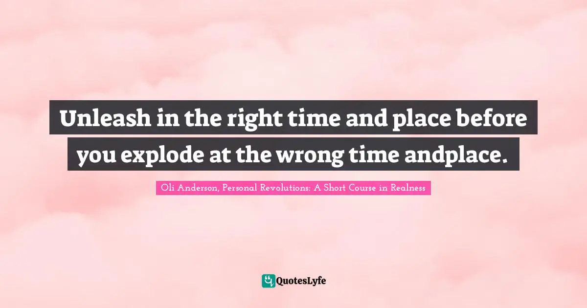 Unleash in the right time and place before you explode at the wrong time andplace.