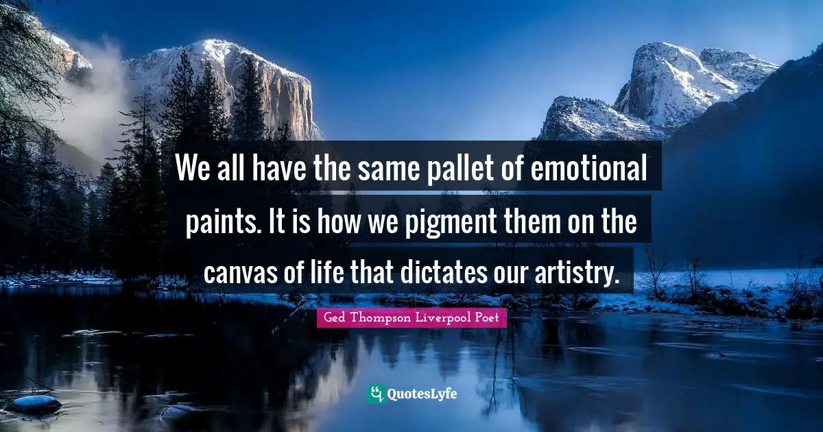 We all have the same pallet of emotional paints. It is how we pigment them on the canvas of life that dictates our artistry.