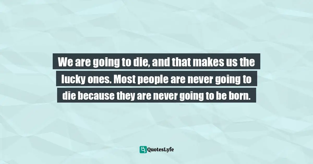 We are going to die, and that makes us the lucky ones. Most people are never going to die because they are never going to be born.