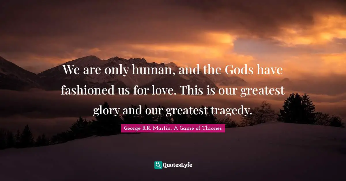We are only human, and the Gods have fashioned us for love. This is our greatest glory and our greatest tragedy.