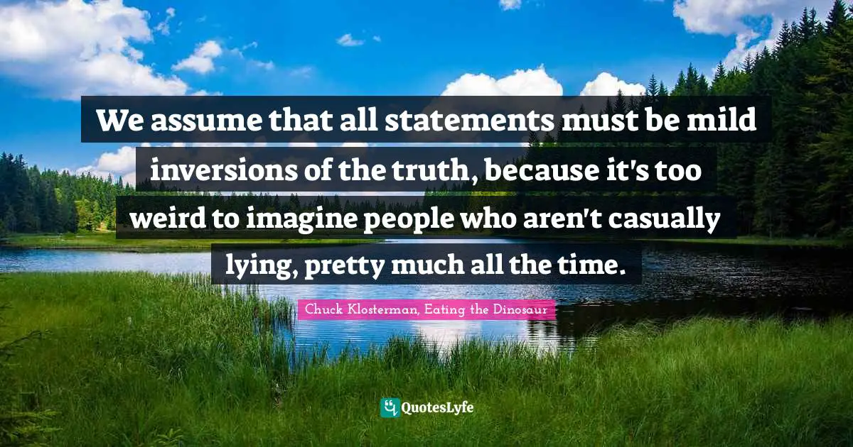 We assume that all statements must be mild inversions of the truth, because it's too weird to imagine people who aren't casually lying, pretty much all the time.