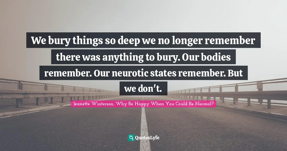 We bury things so deep we no longer remember there was anything to bury. Our bodies remember. Our neurotic states remember. But we don't.
