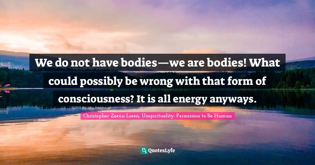Christopher Zzenn Loren Quotes: "We do not have bodies—we are bodies! What could possibly be wrong with that form of consciousness? It is all energy anyways."