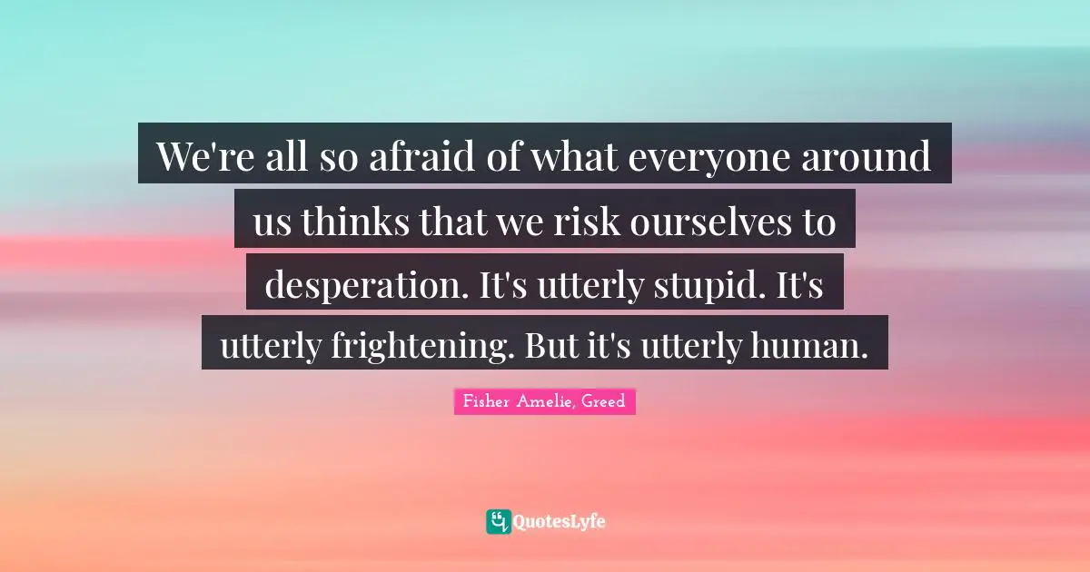 We're all so afraid of what everyone around us thinks that we risk ourselves to desperation. It's utterly stupid. It's utterly frightening. But it's utterly human.