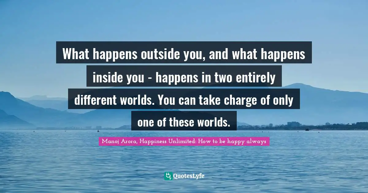 What happens outside you, and what happens inside you - happens in two entirely different worlds. You can take charge of only one of these worlds.