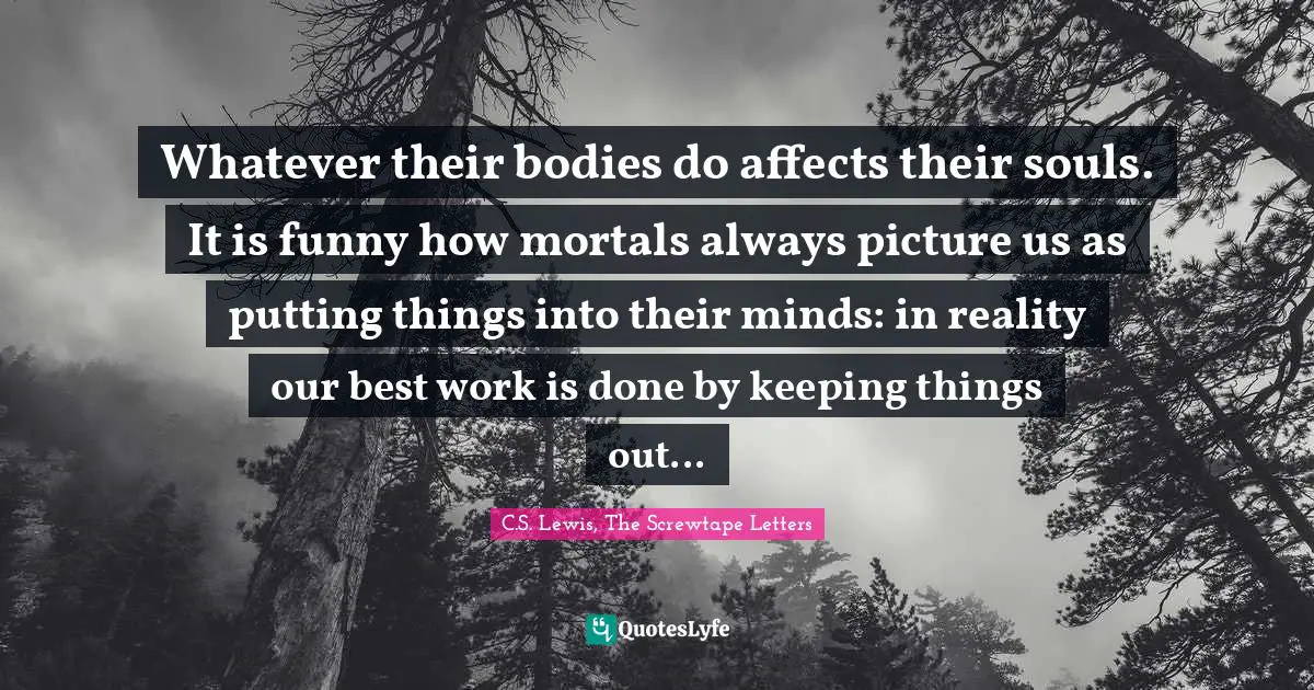 C.S. Lewis, The Screwtape Letters Quotes: "Whatever their bodies do affects their souls. It is funny how mortals always picture us as putting things into their minds: in reality our best work is done by keeping things out..."