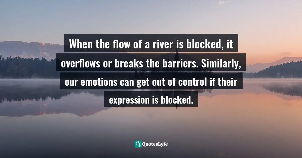When the flow of a river is blocked, it overflows or breaks the barriers. Similarly, our emotions can get out of control if their expression is blocked.