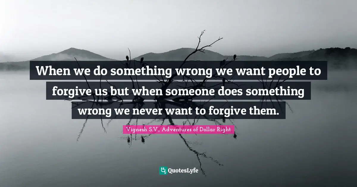 When we do something wrong we want people to forgive us but when someone does something wrong we never want to forgive them.