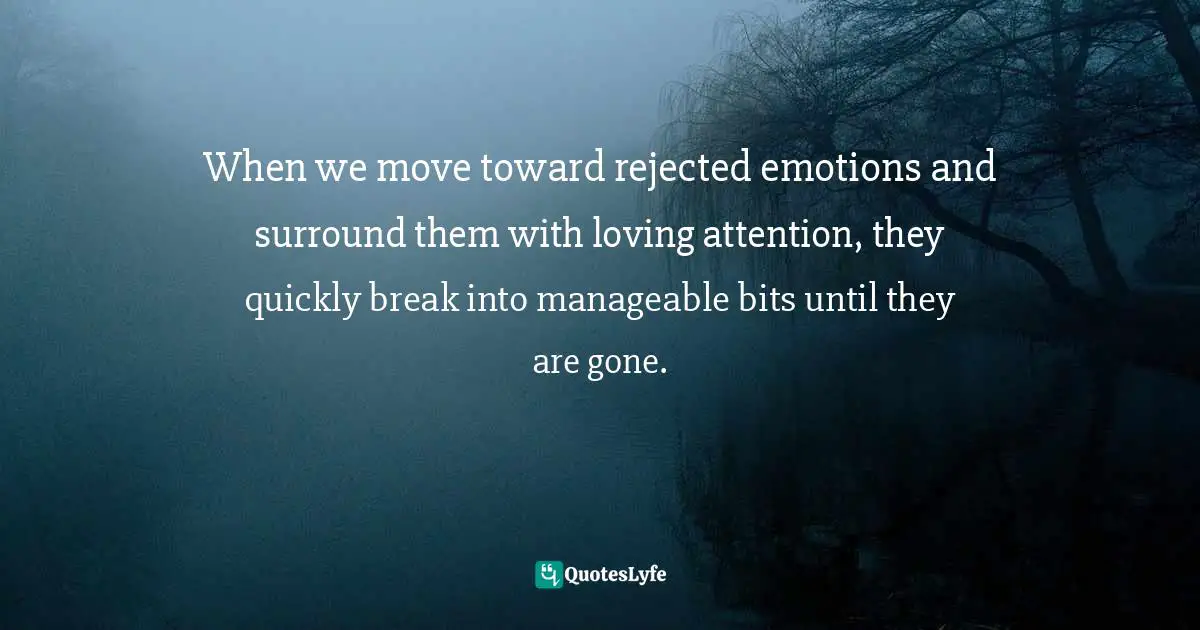 When we move toward rejected emotions and surround them with loving attention, they quickly break into manageable bits until they are gone.