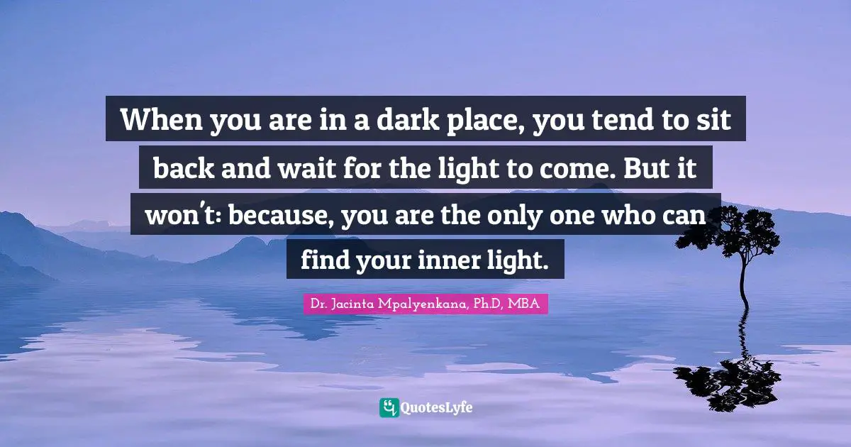When you are in a dark place, you tend to sit back and wait for the light to come. But it won't: because, you are the only one who can find your inner light.