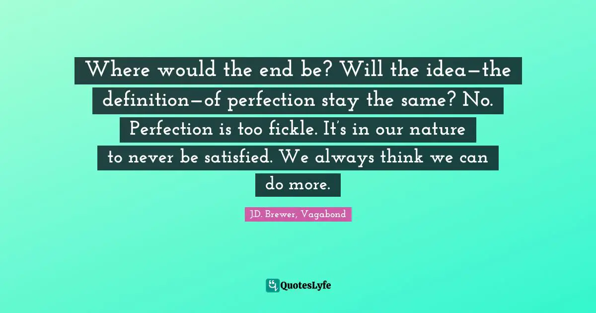 Where would the end be? Will the idea—the definition—of perfection stay the same? No. Perfection is too fickle. It’s in our nature to never be satisfied. We always think we can do more.