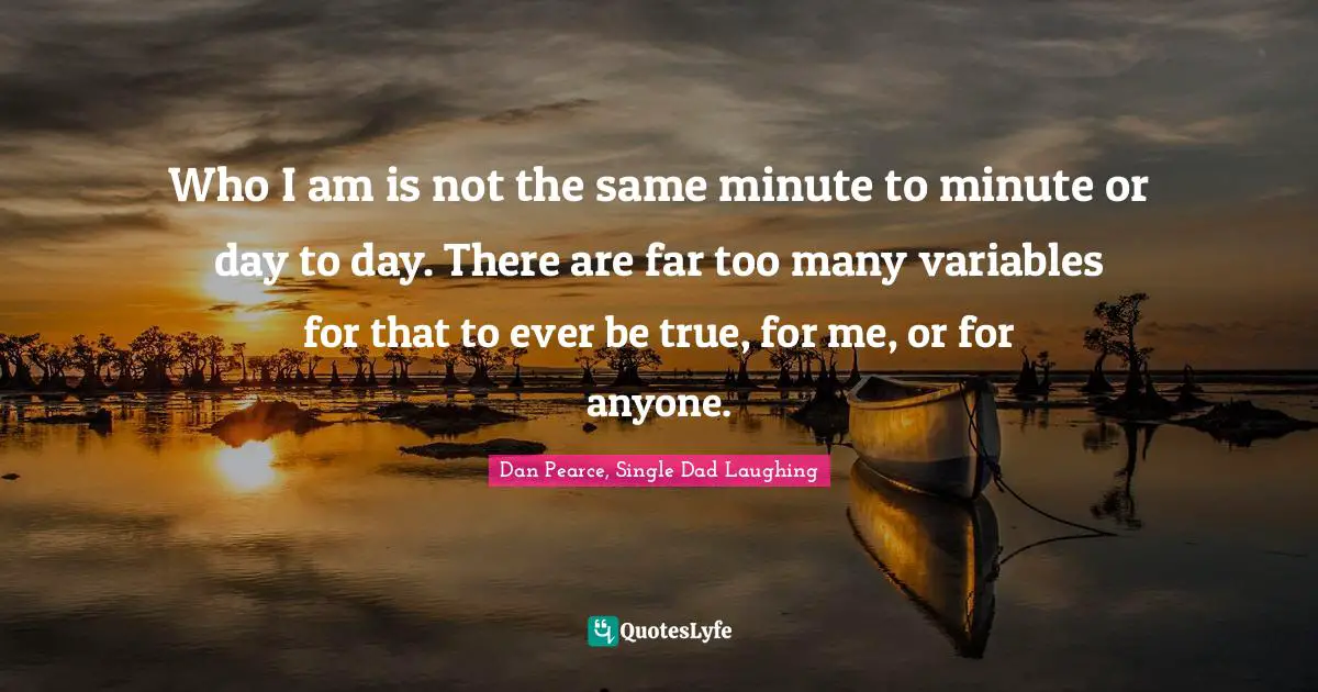 Who I am is not the same minute to minute or day to day. There are far too many variables for that to ever be true, for me, or for anyone.