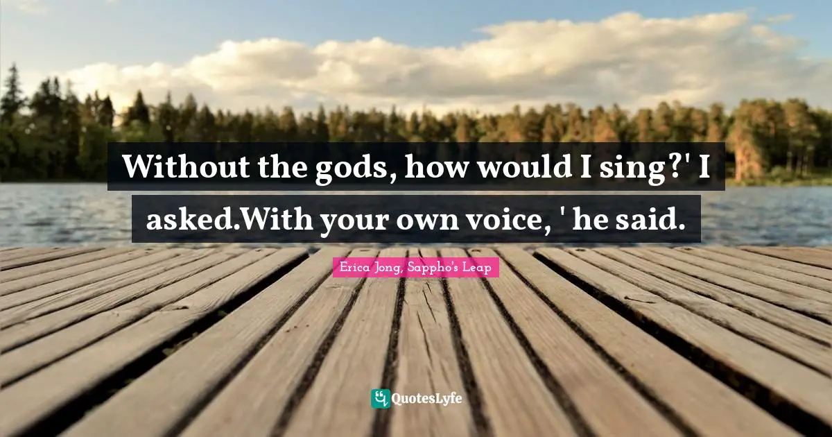 Without the gods, how would I sing?' I asked.With your own voice, ' he said.