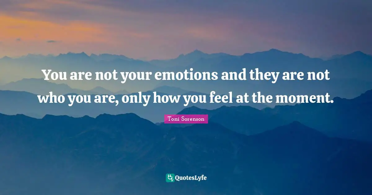 You are not your emotions and they are not who you are, only how you feel at the moment.