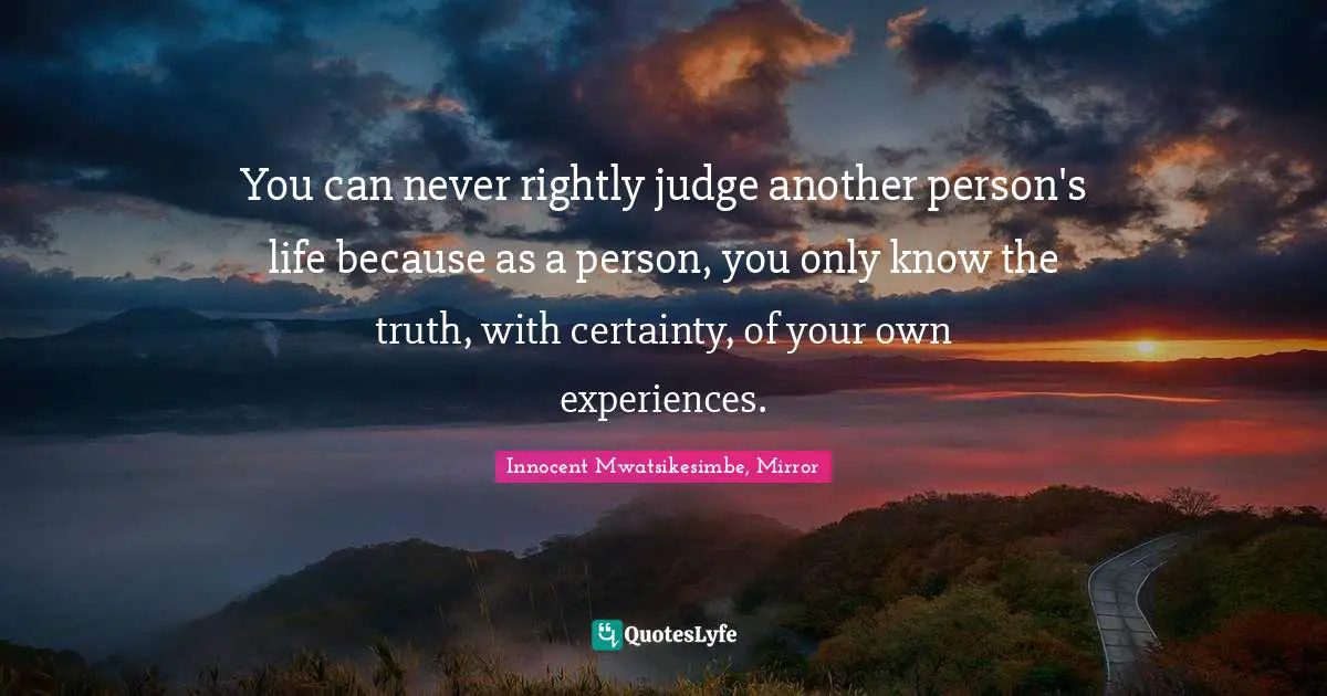 You can never rightly judge another person's life because as a person, you only know the truth, with certainty, of your own experiences.