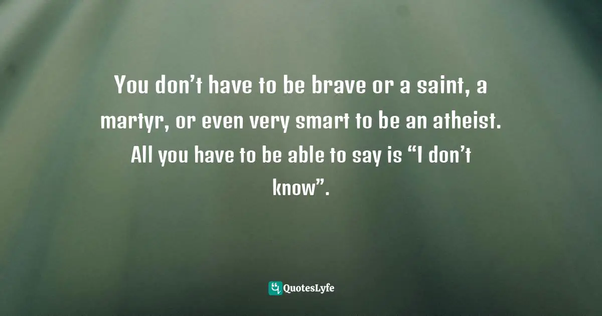 You don’t have to be brave or a saint, a martyr, or even very smart to be an atheist. All you have to be able to say is “I don’t know”.