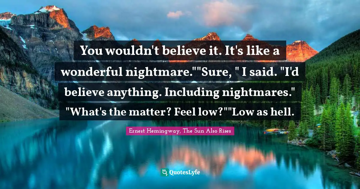 You wouldn't believe it. It's like a wonderful nightmare.""Sure, " I said. "I'd believe anything. Including nightmares." "What's the matter? Feel low?""Low as hell.