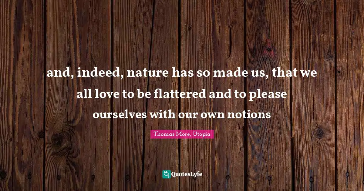 and, indeed, nature has so made us, that we all love to be flattered and to please ourselves with our own notions