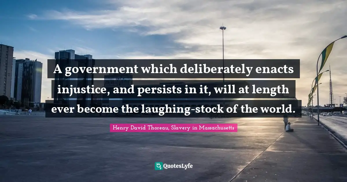 A government which deliberately enacts injustice, and persists in it, will at length ever become the laughing-stock of the world.
