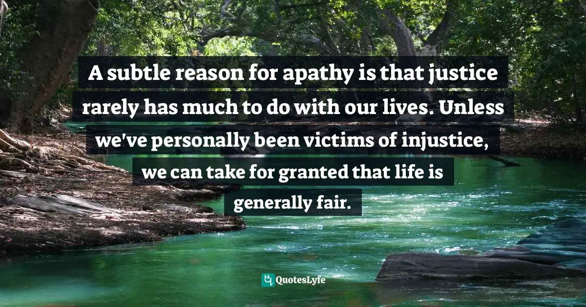 A subtle reason for apathy is that justice rarely has much to do with our lives. Unless we've personally been victims of injustice, we can take for granted that life is generally fair.