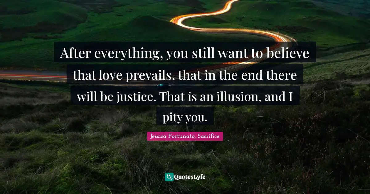 After everything, you still want to believe that love prevails, that in the end there will be justice. That is an illusion, and I pity you.