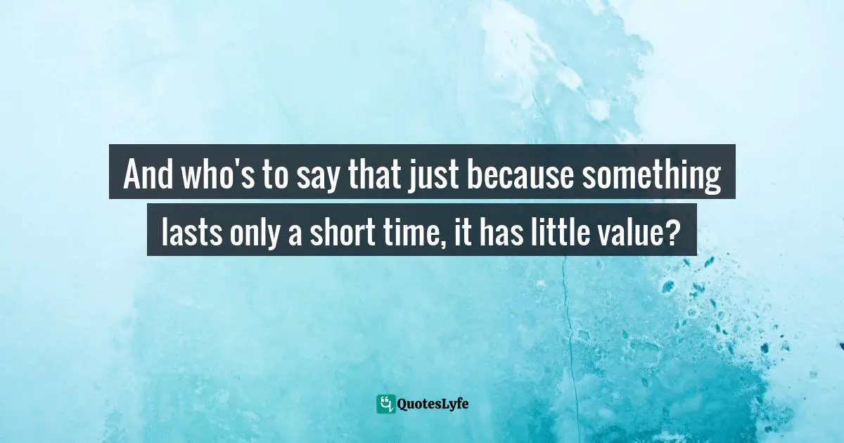 And who's to say that just because something lasts only a short time, it has little value?