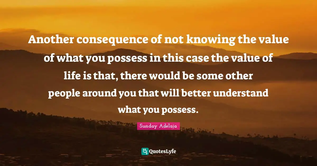 Another consequence of not knowing the value of what you possess in this case the value of life is that, there would be some other people around you that will better understand what you possess.