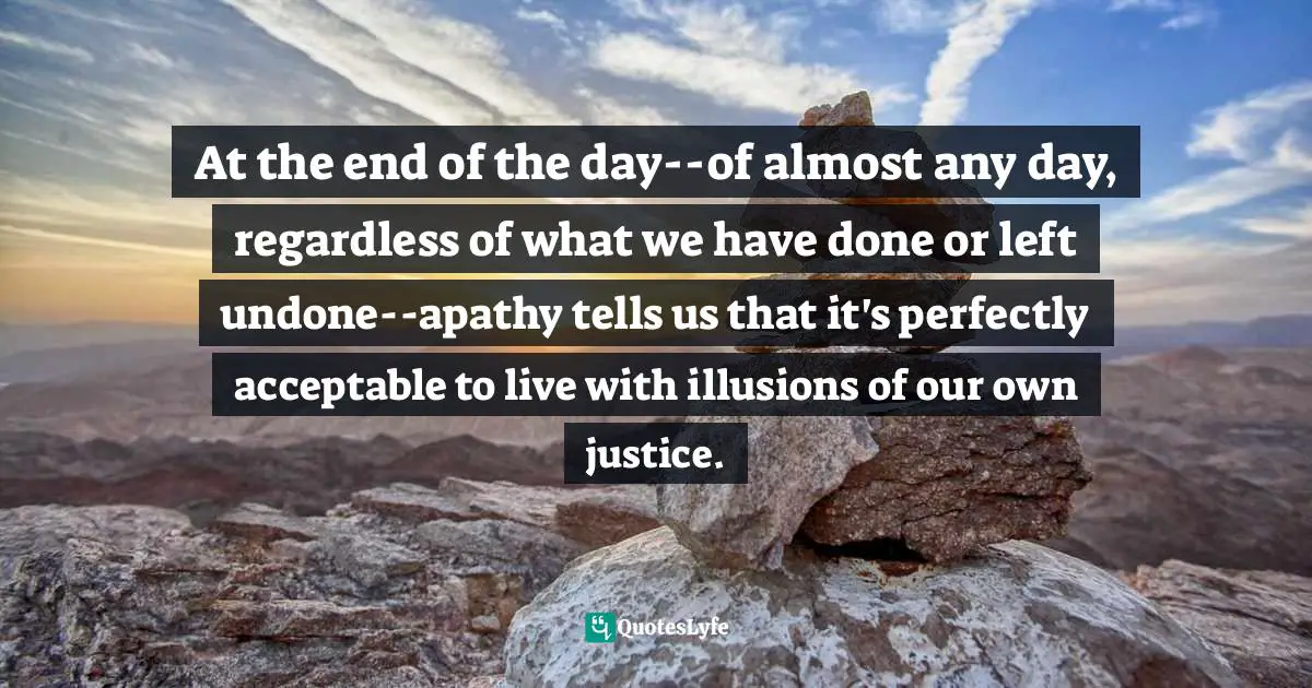 At the end of the day--of almost any day, regardless of what we have done or left undone--apathy tells us that it's perfectly acceptable to live with illusions of our own justice.