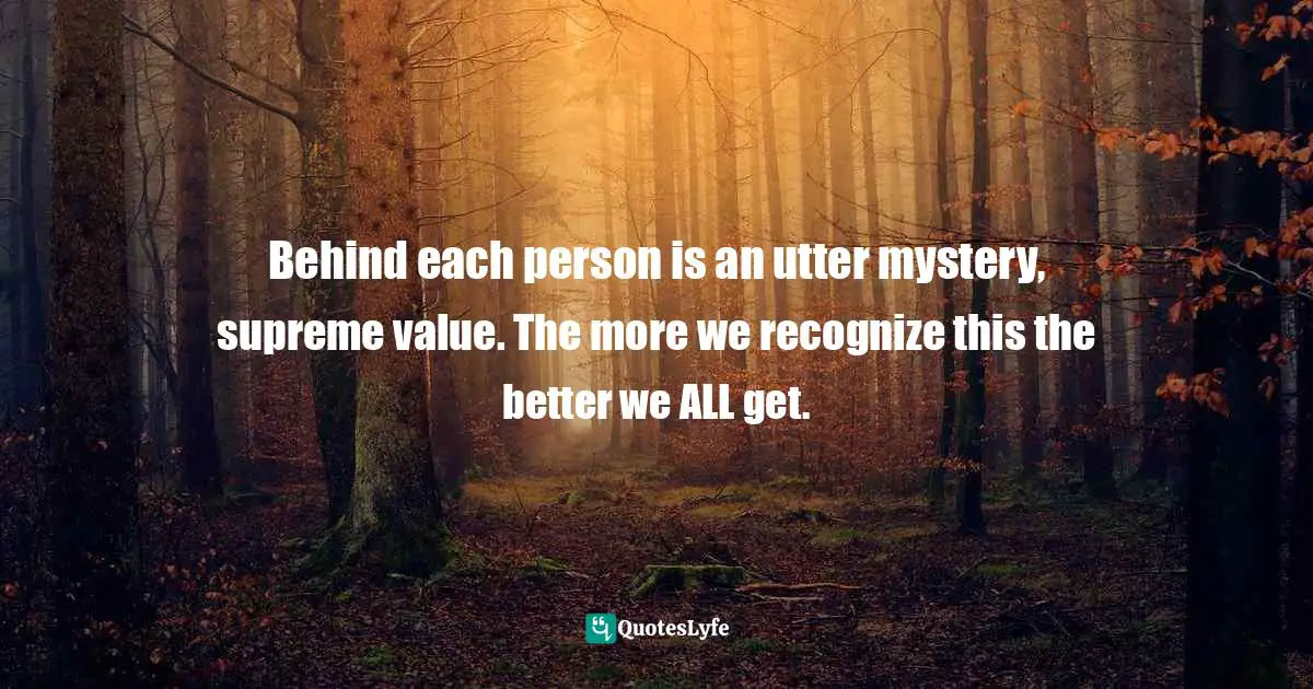 Behind each person is an utter mystery, supreme value. The more we recognize this the better we ALL get.