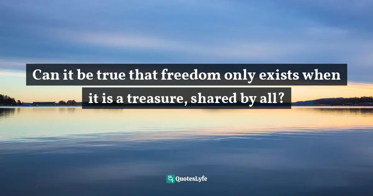 Can it be true that freedom only exists when it is a treasure, shared by all?