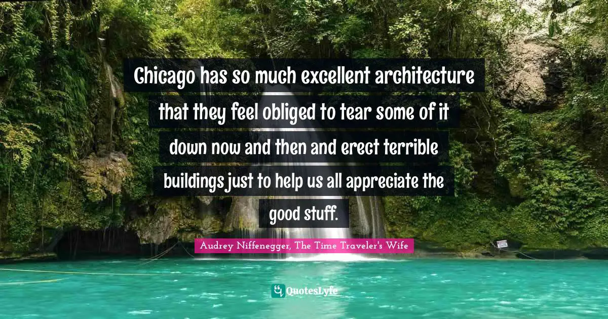 Audrey Niffenegger, The Time Traveler's Wife Quotes: "Chicago has so much excellent architecture that they feel obliged to tear some of it down now and then and erect terrible buildings just to help us all appreciate the good stuff."