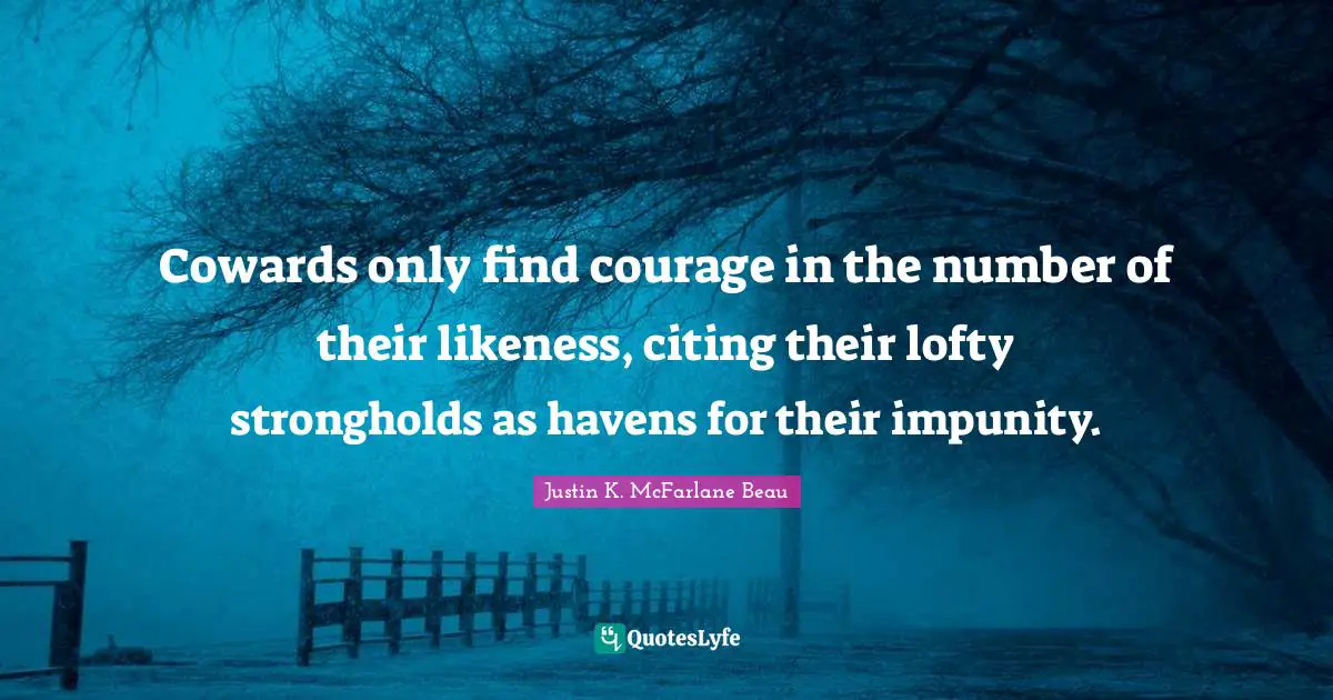 Cowards only find courage in the number of their likeness, citing their lofty strongholds as havens for their impunity.