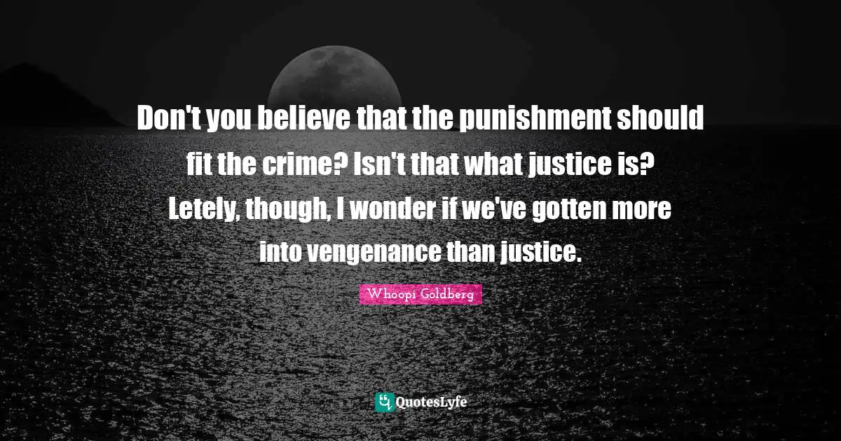 Don't you believe that the punishment should fit the crime? Isn't that what justice is? Letely, though, I wonder if we've gotten more into vengenance than justice.