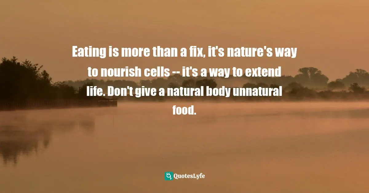 Eating is more than a fix, it's nature's way to nourish cells -- it's a way to extend life. Don't give a natural body unnatural food.